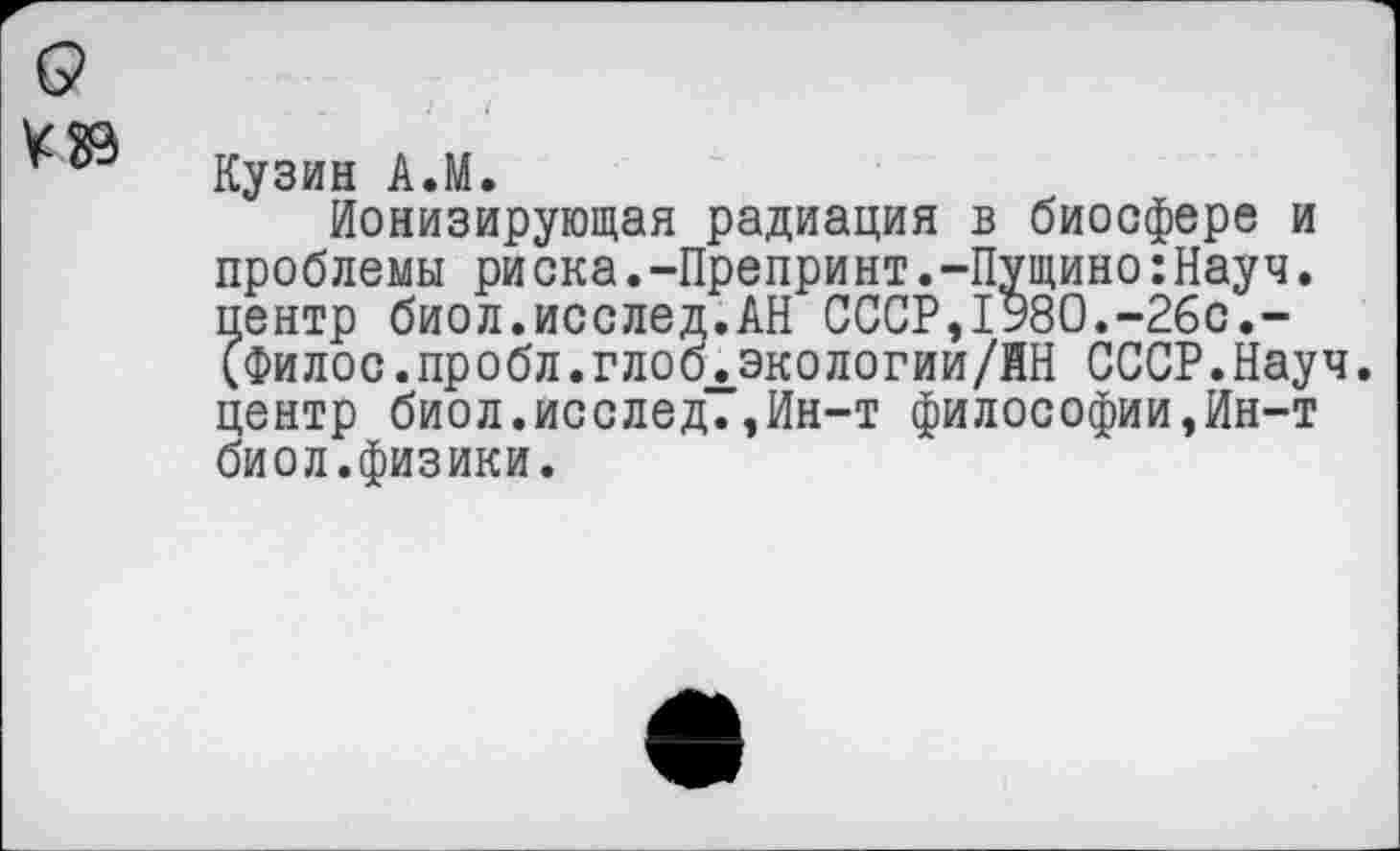 ﻿Кузин А.М.
Ионизирующая радиация в биосфере и проблемы риска.-Препринт.-Пущино:Науч. пентр биол.исслед.АН СССР,1980.-26с.-(Филос.пробл.глоблэкологии/ЙН СССР.Науч, центр биол.исслед.,Ин-т философии,Ин-т биол.физики.